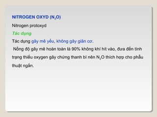 NITROGEN OXYD (N2O)
Nitrogen protoxyd
Tác dụng
Tác dụng gây mê yếu, không gây giãn cơ.
Nồng độ gây mê hoàn toàn là 90% không khí hít vào, đưa đến tình
trạng thiếu oxygen gây chứng thanh bì nên N2O thích hợp cho phẫu
thuật ngắn.
 
