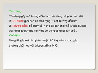 Tác dụng
Tác dụng gây mê tương đối chậm, tác dụng hồi phục kéo dài.
 Ưu điểm: giới hạn an toàn rộng, ít ảnh hưởng đến tim
 Nhược điểm: dễ cháy nổ, nồng độ gây cháy nổ tương đương
với nồng độ gây mê nên việc sử dụng ether bị hạn chế .
Chỉ định
Dùng để gây mê cho phẫu thuật nhỏ hay nắn xương gãy
thường phối hợp với thiopental Na, N2O.
 