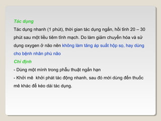 Tác dụng
Tác dụng nhanh (1 phút), thời gian tác dụng ngắn, hồi tỉnh 20 – 30
phút sau một liều tiêm tĩnh mạch. Do làm giảm chuyển hóa và sử
dụng oxygen ở não nên không làm tăng áp suất hộp sọ, hay dùng
cho bệnh nhân phù não
Chỉ định
- Dùng một mình trong phẫu thuật ngắn hạn
- Khởi mê khởi phát tác động nhanh, sau đó mới dùng đến thuốc
mê khác để kéo dài tác dụng.
 