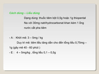 Cách dùng – Liều dùng
            Dạng dùng: thuốc tiêm bột 0,5g hoặc 1g thiopental
            Na với 30mg natrihydrocarbonat khan kèm 1 ống
            nước cất pha tiêm


- A : Khởi mê: 3 – 5mg / kg
      Duy trì mê: tiêm liều tăng dần cho đến tổng liều 0,75mg –
1g (gây mê 40 - 60 phút )
- E : 4 – 5mg/kg , tổng liều 0,1 – 0,5g
 