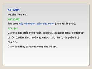 KETAMIN
Ketalar, Ketalest
Tác dụng
Tác dụng gây mê nhanh, giảm đau mạnh ( kéo dài 40 phút).
Chỉ định
Gây mê: các phẫu thuật ngắn, các phẫu thuật sản khoa, bệnh nhân
bị sốc (do làm tăng huyếp áp và kích thích tim ), các phẫu thuật
cấp cứu.
Giảm đau: thay băng vết phỏng cho trẻ em.
 