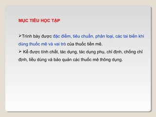 MỤC TIÊU HỌC TẬP


Trình bày được đặc điểm, tiêu chuẩn, phân loại, các tai biến khi
dùng thuốc mê và vai trò của thuốc tiền mê.
 Kể được tính chất, tác dụng, tác dụng phụ, chỉ định, chống chỉ
định, liều dùng và bảo quản các thuốc mê thông dụng.
 
