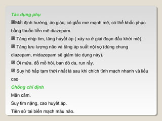 Tác dụng phụ
Mất định hướng, ảo giác, có giấc mơ mạnh mẽ, có thể khắc phục
bằng thuốc tiền mê diazepam.
 Tăng nhịp tim, tăng huyết áp ( xảy ra ở giai đoạn đầu khởi mê).
 Tăng lưu lượng não và tăng áp suất nội sọ (dùng chung
diazepam, midazepam sẽ giảm tác dụng này).
 Ói mửa, đổ mồ hôi, ban đỏ da, run rẩy.
 Suy hô hấp tạm thời nhất là sau khi chích tĩnh mạch nhanh và liều
cao
Chống chỉ định
Mẫn cảm.
Suy tim nặng, cao huyết áp.
Tiền sử tai biến mạch máu não.
 