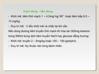 Cách dùng – liều dùng
- Khởi mê: tiêm tĩnh mạch 1 – 4,5mg/ kg/ 60” hoặc tiêm bắp 6,5 –
13 mg/kg.
- Duy trì mê: ½ liều khởi mê và nhắc lại khi cần.
Nếu dùng đường tiêm truyền tĩnh mạch thì hòa tan 500mg ketamin
trong 500ml dung dịch tiêm truyền NaCl hay glucose đẳng trương:
- Khởi mê: truyền 2 – 5mg/kg hoặc 120 – 150 giọt/phút.
- Duy trì mê: tùy thuộc vào từng bệnh nhân.
 