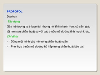 PROPOFOL
Diprivan
Tác dụng
Gây mê tương tự thiopental nhưng hồi tỉnh nhanh hơn, có cảm giác
tốt hơn sau phẫu thuật so với các thuốc mê đường tĩnh mạch khác.
Chỉ định
-   Dùng một mình gây mê trong phẫu thuật ngắn.
-   Phối hợp thuốc mê đường hô hấp trong phẫu thuật kéo dài.
 