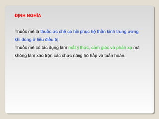 ĐỊNH NGHĨA


Thuốc mê là thuốc ức chế có hồi phục hệ thần kinh trung ương
khi dùng ở liều điều trị.
Thuốc mê có tác dụng làm mất ý thức, cảm giác và phản xạ mà
không làm xáo trộn các chức năng hô hấp và tuần hoàn.
 