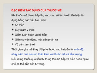 ĐẶC ĐIỂM TÁC DỤNG CỦA THUỐC MÊ
Khi thuốc mê được hấp thụ vào máu sẽ lần lượt biểu hiện tác
dụng bằng các dấu hiệu như:
 An thần
 Suy giảm ý thức
 Giảm tuần hoàn và hô hấp
 Giãn cơ vận động, mất dần phản xạ
 Vô cảm tạm thời.
Thời gian gây mê thay đổi phụ thuộc vào hai yếu tố: mức độ
nhạy cảm của neuron thần kinh với thuốc mê và liều lượng.
Nếu dùng thuốc quá liều thì trung tâm hô hấp và tuần hoàn bị ức
chế có thể dẫn đến tử vong.
 