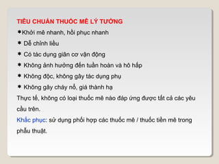 TIÊU CHUẨN THUỐC MÊ LÝ TƯỞNG
Khởi mê nhanh, hồi phục nhanh
 Dễ chỉnh liều
 Có tác dụng giãn cơ vận động
 Không ảnh hưởng đến tuần hoàn và hô hấp
 Không độc, không gây tác dụng phụ
 Không gây cháy nổ, giá thành hạ
Thực tế, không có loại thuốc mê nào đáp ứng được tất cả các yêu
cầu trên.
Khắc phục: sử dụng phối hợp các thuốc mê / thuốc tiền mê trong
phẫu thuật.
 
