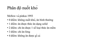 Phân độ nuốt khó
Mellow và pinkas 1993
• 0 điểm: không nuốt khó, ăn bình thường
• 1 điểm: ăn được thức ăn dạng solid
• 2 điểm: chỉ ăn được 1 số loại thức ăn mềm
• 3 điểm: chỉ ăn lỏng
• 4 điểm: không ăn được gì cả
 