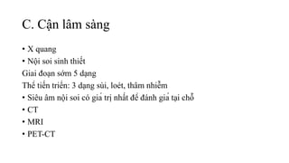 C. Cận lâm sàng
• X quang
• Nội soi sinh thiết
Giai đoạn sớm 5 dạng
Thể tiến triển: 3 dạng sùi, loét, thâm nhiễm
• Siêu âm nội soi có giá trị nhất để đánh giá tại chỗ
• CT
• MRI
• PET-CT
 
