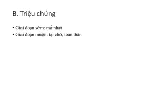 B. Triệu chứng
• Giai đoạn sớm: mờ nhạt
• Giai đoạn muộn: tại chô, toàn thân
 
