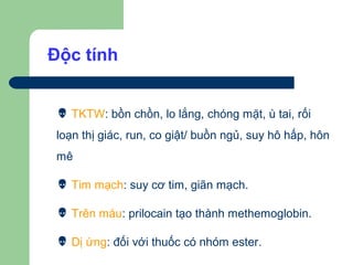 Độc tính


  TKTW: bồn chồn, lo lắng, chóng mặt, ù tai, rối
 loạn thị giác, run, co giật/ buồn ngủ, suy hô hấp, hôn
 mê

  Tim mạch: suy cơ tim, giãn mạch.

  Trên máu: prilocain tạo thành methemoglobin.

  Dị ứng: đối với thuốc có nhóm ester.
 