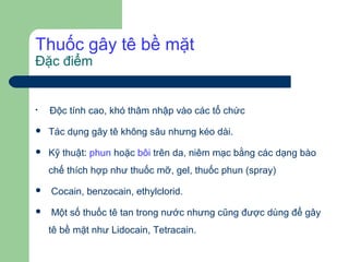 Thuốc gây tê bề mặt
Đặc điểm



    Độc tính cao, khó thâm nhập vào các tổ chức

   Tác dụng gây tê không sâu nhưng kéo dài.

   Kỹ thuật: phun hoặc bôi trên da, niêm mạc bằng các dạng bào
    chế thích hợp như thuốc mỡ, gel, thuốc phun (spray)
   Cocain, benzocain, ethylclorid.
   Một số thuốc tê tan trong nước nhưng cũng được dùng để gây
    tê bề mặt như Lidocain, Tetracain.
 