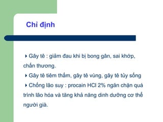 Chỉ định



Gây tê : giảm đau khi bị bong gân, sai khớp,
chấn thương.
Gây tê tiêm thấm, gây tê vùng, gây tê tủy sống
Chống lão suy : procain HCl 2% ngăn chặn quá
trình lão hóa và tăng khả năng dinh dưỡng cơ thể
người già.
 