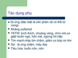 Tác dụng phụ

● Dị ứng (đặc biệt là sốc phản vệ có thể tử
  vong).
 Kháng sulfamid
 TKTW: kích thích, choáng váng, nhìn mờ,co
  giật/ buồn ngủ, hôn mê, ngừng hô hấp
 Tim mạch:nhịp tim chậm, giảm co bóp cơ tim
 Da : dị ứng chậm, mày đay
 Tiêu hóa: buồn nôn, nôn
 