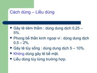 Cách dùng – Liều dùng


 Gây   tê tiêm thấm : dùng dung dịch 0,25 –
  5%.
 Phong bế thần kinh ngoại vi : dùng dung dịch
  0,5 – 2%.
 Gây tê tủy sống : dùng dung dịch 5 – 10%.
 Không dùng gây tê bề mặt.
 Liều dùng tùy từng trường hợp.
 