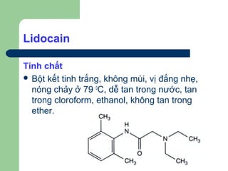 Lidocain

Tính chất
 Bột kết tinh trắng, không mùi, vị đắng nhẹ,
  nóng chảy ở 79 0C, dễ tan trong nước, tan
  trong cloroform, ethanol, không tan trong
  ether.
 