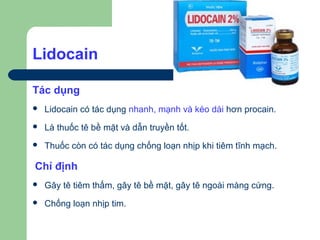Lidocain

Tác dụng
   Lidocain có tác dụng nhanh, mạnh và kéo dài hơn procain.
   Là thuốc tê bề mặt và dẫn truyền tốt.
   Thuốc còn có tác dụng chống loạn nhịp khi tiêm tĩnh mạch.

Chỉ định
   Gây tê tiêm thấm, gây tê bề mặt, gây tê ngoài màng cứng.
   Chống loạn nhịp tim.
 