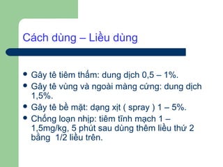 Cách dùng – Liều dùng


 Gây tê tiêm thấm: dung dịch 0,5 – 1%.
 Gây tê vùng và ngoài màng cứng: dung dịch
  1,5%.
 Gây tê bề mặt: dạng xịt ( spray ) 1 – 5%.
 Chống loạn nhịp: tiêm tĩnh mạch 1 –
  1,5mg/kg, 5 phút sau dùng thêm liều thứ 2
  bằng 1/2 liều trên.
 