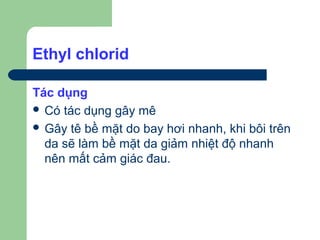 Ethyl chlorid

Tác dụng
 Có tác dụng gây mê
 Gây tê bề mặt do bay hơi nhanh, khi bôi trên
  da sẽ làm bề mặt da giảm nhiệt độ nhanh
  nên mất cảm giác đau.
 