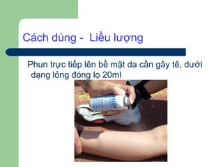 Cách dùng - Liều lượng

Phun trực tiếp lên bề mặt da cần gây tê, dưới
 dạng lỏng đóng lọ 20ml
 