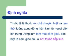 Định nghĩa

 Thuốc tê là thuốc ức chế chuyên biệt và tạm
 thời luồng xung động thần kinh từ ngoại biên
 lên trung ương làm tạm mất cảm giác, đặc
 biệt là cảm giác đau ở nơi thuốc tiếp xúc.
 