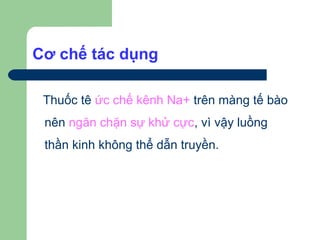 Cơ chế tác dụng

 Thuốc tê ức chế kênh Na+ trên màng tế bào
 nên ngăn chặn sự khử cực, vì vậy luồng
 thần kinh không thể dẫn truyền.
 