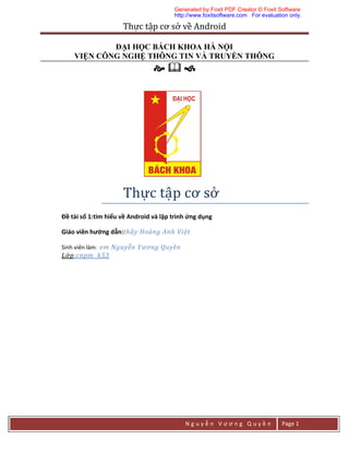 Thực	tập	cơ	sở	về	Android	
N g u y ễ n V ư ơ n g Q u y ề n Page 1
ĐẠI HỌC BÁCH KHOA HÀ NỘI
VIỆN CÔNG NGHỆ THÔNG TIN VÀ TRUYỀN THÔNG
  
Thự c	tập	cơ	sở 	
Đề tài số 1:tìm hiểu về Android và lập trình ứng dụng
Giáo viên hướng dẫn:thầy Hoàng Anh Việt
Sinh viên làm: em Nguyễn Vương Quyền
Lớp:cnpm k53
Generated by Foxit PDF Creator © Foxit Software
http://www.foxitsoftware.com For evaluation only.
 