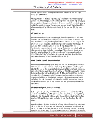 Thực	tập	cơ	sở	về	Android	
N g u y ễ n V ư ơ n g Q u y ề n Page 10
biệt để theo dõi thư đã gửi hay đã xóa, bạn có thể vào các thư mục trên
thông qua cột bên trái.
Nhưng phần thú vị nhất của việc nâng cấp Gmail đó là “Thanh hành động”
(Action Bar). Theo Google, Thanh hành động “luôn hiển thị khi một ứng dụng
đang mở, dù nội dung, theme hay tính năng khác bị quản lý bởi các ứng dụng
chứ không phải là hệ thống. Trong trường hợp của Gmail, Thanh hành động
sẽ được ưu tiên để có thể di chuyển thư tín từ thư mục này đến thư mục
khác.
Hỗ trợ đồ họa 3D
Andy Rubin (Phó chủ tịch Kỹ thuật Google, phụ trách Android) đã cho thấy
khả năng tích hợp đồ họa 3D của Honeycomb vào cuối năm trước bằng việc
trình diễn bản mẫu máy tính bảng Android của Motorola có khả năng hỗ trợ
phiên bản Google Maps 3D, hiển thị các ngôi nhà và cao ốc. Hiện Google đã
cung cấp thêm nhiều thông tin về cơ chế đồ họa 3D của HĐH này –
Renderscript - được miêu tả là “một ý tưởng về cách tạo nên hiệu ứng 3D cao
cấp cho các ứng dụng, hình nền, carousel v.v..” Theo Google, Renderscript
bao gồm API cho đồ họa 3D có thể cung cấp một “nền tảng ngôn ngữ đổ
bóng (shader) độc lập” có thế giúp các nhà phát triển kiến lập nhiều hình
dáng và kết cấu thực tế hơn trên sản phẩm 3D của họ.
Thêm các tính năng hỗ trợ doanh nghiệp.
Android đã có bản cập nhật quan trọng đầu tiên cho doanh nghiệp vào mùa
hè trước, khi Android 2.2 tiếp cận thị trường. Trong số đó là việc Froyo giúp
bộ phận Tin học có khả năng xóa hoặc tăng cường bảo mật cho các mật khẩu,
cùng với đó là việc người dùng doanh nghiệp có thể nhận được sự hỗ trợ của
Exchange Calendars và tự động tìm kiếm để đồng bộ hóa tài khoản Exchange
một cách dễ nhất. Google cho biết Honeycomb sẽ thêm vào tính năng cho
doanh nghiệp bằng các cho phép các nhà phát triển ứng dụng mảng này có
thể hỗ trợ cho “các chính sách mới, bao gồm cả chính sách mã hóa lưu trữ,
mật khẩu có thời hạn, lịch sử mật khẩu và việc yêu cầu mật khẩu chứa nhiều
dạng ký tự.”
Thiết kế lại bàn phím, thêm Cut và Paste
Cuối cùng thì Google cũng thiết kế lại bàn phím trên Android lớn hơn bằng
việc thêm vào “đổ bóng và đổi vị trí” các phím cho phù hợp với việc gõ bằng
cả bàn tay chứ không phải một hai ngón. Không chỉ vậy, nó còn có phím Tab,
giúp bạn không phải nhấn space nhiều lần để tạo thụt đầu dòng đầu mỗi
đoạn.
Việc nhấn và giữ các phím xác định sẽ mở một menu để bạn có thể thêm vào
các ký tự đặc biệt. Ví như, nếu bạn giữ phím “e”, bạn có thể lựa chọn các ký
tự "é," "ë," hay "ê” để thêm vào. Dù đó là một tính năng khá hữu ích, nhưng
bạn cũng nên nhớ là đừng để tay lên một điểm qua lâu, nếu không muốn văn
Generated by Foxit PDF Creator © Foxit Software
http://www.foxitsoftware.com For evaluation only.
 