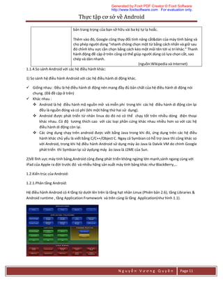 Thực	tập	cơ	sở	về	Android	
N g u y ễ n V ư ơ n g Q u y ề n Page 11
bản trang trọng của bạn sở hữu vài ba ký tự lạ hoắc.
Thêm vào đó, Google cũng thay đổi tính năng cắt&dán của máy tính bảng và
cho phép người dùng “nhanh chóng chọn một từ bằng cách nhấn và giữ sau
đó chỉnh khu vực cần chọn bằng cách kéo một mũi tên tới vị trí khác.” Thanh
hành động đề cập ở trên cũng có thể giúp người dùng có lựa chọn cắt, sao
chép và dán nhanh.
(nguồn:Wikipedia và Internet)
1.1.4.So sánh Android với các hệ điều hành khác:
1) So sánh hệ điều hành Android với các hệ điều hành di động khác.
 Giống nhau : Đều là hệ điều hành di động nên mang đầy đủ bản chất của hệ điều hành di động nói
chung. (Đã đề cập ở trên)
 Khác nhau :
 Android là hệ điều hành mã nguồn mở và miễn phí trong khi các hệ điều hành di động còn lại
đều là nguồn đóng và có phí (khi một hãng thứ hai sử dụng).
 Android được phát triển từ nhân linux do đó nó có thể chạy tốt trên nhiều dòng điện thoại
khác nhau. Có độ tương thích cao với các loại phần cứng khác nhau nhiều hơn so với các hệ
điều hành di động còn lại.
 Các ứng dụng chạy trên android được viết bằng Java trong khi đó, ứng dụng trên các hệ điều
hành khác chủ yếu là viết bằng C/C++/Object C. Ngay cả Symbian có hỗ trợ Java thì cũng khác so
với Android, trong khi hệ điều hành Android sử dụng máy ảo Java là Dalvik VM do chính Google
phát triển thì Symbian lại sử áydụng máy ảo Java là J2ME của Sun.
2)Về lĩnh vực máy tính bảng,Android cũng đang phát triển không ngừng lớn mạnh,sánh ngang cùng với
iPad của Apple ra đời trước đó và nhiều hãng sản xuất máy tính bảng khác như BlackBerry,…
1.2.Kiến trúc của Android:
1.2.1.Phân tầng Android:
Hệ điều hành Android có 4 tầng từ dưới lên trên là tầng hạt nhân Linux (Phiên bản 2.6), tầng Libraries &
Android runtime , tầng Application Framework và trên cùng là tầng Application(như hình 1.1).
Generated by Foxit PDF Creator © Foxit Software
http://www.foxitsoftware.com For evaluation only.
 