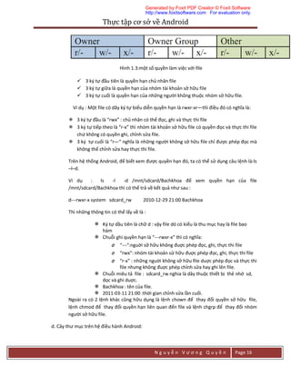 Thực	tập	cơ	sở	về	Android	
N g u y ễ n V ư ơ n g Q u y ề n Page 16
Hình 1.3:một số quyền làm việc với file
 3 ký tự đầu tiên là quyền hạn chủ nhân file
 3 ký tự giữa là quyền hạn của nhóm tài khoản sở hữu file
 3 ký tự cuối là quyền hạn của những người không thuộc nhóm sở hữu file.
Ví dụ : Một file có dãy ký tự biểu diễn quyền hạn là rwxr-xr—thì điều đó có nghĩa là:
 3 ký tự đầu là “rwx” : chủ nhân có thể đọc, ghi và thực thi file
 3 ký tự tiếp theo là “r-x” thì nhóm tài khoản sở hữu file có quyền đọc và thực thi file
chứ không có quyền ghi, chỉnh sửa file.
 3 ký tự cuối là “r—“ nghĩa là những người không sở hữu file chỉ được phép đọc mà
không thể chỉnh sửa hay thực thi file.
Trên hệ thống Android, để biết xem được quyền hạn đó, ta có thể sử dụng câu lệnh là:ls
–l–d.
Ví dụ : ls -l -d /mnt/sdcard/Bachkhoa để xem quyền hạn của file
/mnt/sdcard/Bachkhoa thì có thể trả về kết quả như sau :
d---rwxr-x system sdcard_rw 2010-12-29 21:00 Bachkhoa
Thì những thông tin có thể lấy về là :
 Ký tự dầu tiên là chữ d : vậy file dó có kiểu là thu mục hay là file bao
hàm
 Chuỗi ghi quyền hạn là “---rwxr-x” thì có nghĩa:
o “---“:nguời sở hữu không đuợc phép đọc, ghi, thực thi file
o “rwx”: nhóm tài khoản sử hữu đuợc phép đọc, ghi, thực thi file
o “r-x” : những nguời không sở hữu file duợc phép đọc và thực thi
file nhưng không đuợc phép chỉnh sửa hay ghi lên file.
 Chuỗi miêu tả file : sdcard_rw nghia là dây thuộc thiết bị thẻ nhớ sd,
dọc và ghi duợc.
 Bachkhoa : tên của file.
 2011-03-11 21:00 :thời gian chỉnh sửa lần cuối.
Ngoài ra có 2 lệnh khác cũng hữu dụng là lệnh chown để thay đổi quyền sở hữu file,
lệnh chmod để thay đổi quyền hạn liên quan đến file và lệnh chgrp để thay đổi nhóm
người sở hữu file.
d. Cây thư mục trên hệ điều hành Android:
Generated by Foxit PDF Creator © Foxit Software
http://www.foxitsoftware.com For evaluation only.
 
