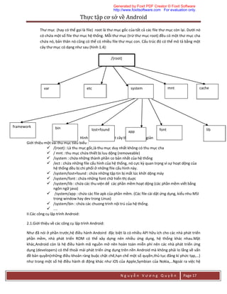 Thực	tập	cơ	sở	về	Android	
N g u y ễ n V ư ơ n g Q u y ề n Page 17
Thư mục (hay có thể gọi là file) root là thư mục gốc của tất cả các file thư mục còn lại. Dưới nó
có chứa một số file thư mục hệ thống. Mỗi thư mục (trừ thư mục root) đều có một thư mục cha
chứa nó, bản thân nó cũng có thể có nhiều file thư mục con. Cấu trúc đó có thể mô tả bằng một
cây thư mục có dạng như sau (hình 1.4):
Hình 1.4:cấu trúc một cây thư mục đơn giản
Giới thiệu một vài thu mục tiêu biểu :
 /(root) : Là thu mục gốc,là thu mục duy nhất không có thu mục cha
 / mnt : thu mục chứa thiết bị luu dộng (removeable)
 /system : chứa những thành phần co bản nhất của hệ thống
 /ect : chứa những file cấu hình của hệ thống, nó cực kỳ quan trọng vì sự hoạt dộng của
hệ thống dều bị chi phối ở những file cấu hình này.
 /system/lost+found : chứa những tập tin bị mất lúc khởi dộng máy
 /system/font : chứa những font chữ hiển thị duợc
 /system/lib : chứa các thu viện dể các phần mềm hoạt dộng (các phần mềm viết bằng
ngôn ngữ java)
 /system/app : chứa các file apk của phần mềm. (Các file cài dặt ứng dụng, kiểu nhu MSI
trong window hay dev trong Linux)
 /system/bin : chứa các chuong trình nội trú của hệ thống.
 ....
II.Các công cụ lập trình Android:
2.1.Giới thiệu về các công cụ lập trình Android:
Như đã nói ở phần trước,hệ điều hành Andoird đặc biệt là có nhiều API hữu ích cho các nhà phát triển
phần mềm, nhà phát triển ROM có thể xây dựng nên nhiều ứng dụng, hệ thống khác nhau.Mặt
khác,Android còn là hệ điều hành mã nguồn mở nên hoàn toàn miễn phí nên các nhà phát triển ứng
dụng (developers) có thể thoải mái phát triển ứng dụng trên nền Android mà không phải lo lắng về vấn
đề bản quyền(những điều khoản ràng buộc chặt chẽ,hạn chế một số quyền,thủ tục đăng kí phức tạp,…)
như trong một số hệ điều hành di động khác như iOS của Apple,Symbian của Nokia,…Ngoài ra việc hệ
cachemntsystemetcvar
lost+found
framework
libfontbin
app
/(root)
Generated by Foxit PDF Creator © Foxit Software
http://www.foxitsoftware.com For evaluation only.
 