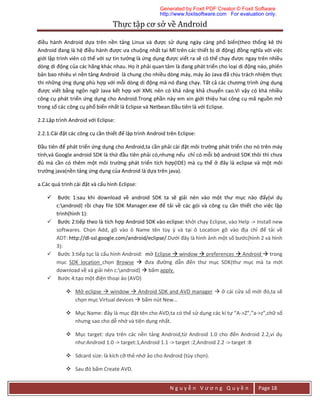 Thực	tập	cơ	sở	về	Android	
N g u y ễ n V ư ơ n g Q u y ề n Page 18
điều hành Android dựa trên nền tảng Linux và được sử dụng ngày càng phổ biến(theo thống kê thì
Android đang là hệ điều hành được ưa chuộng nhất tại Mĩ trên các thiết bị di động) đồng nghĩa với việc
giới lập trình viên có thể với sự tin tưởng là ứng dụng được viết ra sẽ có thể chạy được ngay trên nhiều
dòng di động của các hãng khác nhau. Họ ít phải quan tâm là đang phát triển cho loại di động nào, phiên
bản bao nhiêu vì nền tảng Android là chung cho nhiều dòng máy, máy ảo Java đã chịu trách nhiệm thực
thi những ứng dụng phù hợp với mỗi dòng di động mà nó đang chạy. Tất cả các chương trình ứng dụng
được viết bằng ngôn ngữ Java kết hợp với XML nên có khả năng khả chuyển cao.Vì vậy có khá nhiều
công cụ phát triển ứng dụng cho Android.Trong phần này em xin giới thiệu hai công cụ mã nguồn mở
trong số các công cụ phổ biến nhất là Eclipse và Netbean.Đầu tiên là với Eclipse.
2.2.Lập trình Android với Eclipse:
2.2.1.Cài đặt các công cụ cần thiết để lập trình Android trên Eclipse:
Đầu tiên để phát triển ứng dụng cho Android,ta cần phải cài đặt môi trường phát triển cho nó trên máy
tính,và Google android SDK là thứ đầu tiên phải có,nhưng nếu chỉ có mỗi bộ android SDK thôi thì chưa
đủ mà cần có thêm một môi trường phát triển tích hợp(IDE) mà cụ thể ở đây là eclipse và một môi
trường java(nền tảng ứng dụng của Android là dựa trên java).
a.Các quá trình cài đặt và cấu hình Eclipse:
 Bước 1:sau khi download về android SDK ta sẽ giải nén vào một thư mục nào đấy(ví dụ
c:android) rồi chạy file SDK Manager.exe để tải về các gói và công cụ cần thiết cho việc lập
trình(hình 1):
 Bước 2:tiếp theo là tích hợp Android SDK vào eclipse: khởi chạy Eclipse, vào Help -> Install new
softwares. Chọn Add, gõ vào ô Name tên tùy ý và tại ô Location gõ vào địa chỉ để tải về
ADT: http://dl-ssl.google.com/android/eclipse/.Dưới đây là hình ảnh một số bước(hình 2 và hình
3):
 Bước 3:tiếp tục là cấu hình Android: mở Eclipse  window  preferences  Android  trong
mục SDK location chọn Browse  đưa đường dẫn đến thư mục SDK(thư mục mà ta mới
download về và giải nén c:android)  bấm apply.
 Bước 4:tạo một điện thoại ảo (AVD)
 Mở eclipse  window  Android SDK and AVD manager  ở cái cửa sổ mới đó,ta sẽ
chọn mục Virtual devices  bấm nút New…
 Mục Name: đây là mục đặt tên cho AVD,ta có thể sử dụng các kí tự “A->Z”,”a->z”,chữ số
nhưng sao cho dễ nhớ và tiện dụng nhất.
 Mục target: dựa trên các nền tảng Android,từ Android 1.0 cho đến Android 2.2,ví dụ
như:Android 1.0 -> target:1,Android 1.1 -> target :2,Android 2.2 -> target :8
 Sdcard size: là kích cỡ thẻ nhớ ảo cho Android (tùy chọn).
 Sau đó bấm Create AVD.
Generated by Foxit PDF Creator © Foxit Software
http://www.foxitsoftware.com For evaluation only.
 