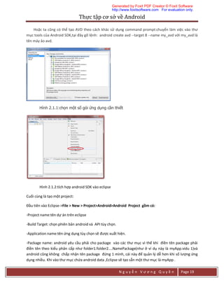 Thực	tập	cơ	sở	về	Android	
N g u y ễ n V ư ơ n g Q u y ề n Page 19
Hoặc ta cũng có thể tạo AVD theo cách khác sử dụng command prompt:chuyển làm việc vào thư
mục tools của Android SDK,tại đây gõ lệnh: android create avd --target 8 --name my_avd với my_avd là
tên máy ảo avd.
Hình 2.1.1:chọn một số gói ứng dụng cần thiết
Hình 2.1.2:tích hợp android SDK vào eclipse
Cuối cùng là tạo một project:
Đầu tiên vào Eclipse->File > New > Project>Android>Android Project gồm có:
-Project name:tên dự án trên eclipse
-Build Target: chọn phiên bản android và API tùy chọn.
-Application name:tên ứng dụng tùy chọn sẽ được xuất hiện.
-Package name: android yêu cầu phải cho package vào các thư mục vì thế khi điền tên package phải
điền tên theo kiểu phân cấp như folder1.folder2....NamePackage(như ở ví dụ này là myApp.vidu 1)và
android cũng không chấp nhận tên package đứng 1 mình, cái này để quản lý dễ hơn khi số lượng ứng
dụng nhiều. Khi vào thư mục chứa android data ,Eclipse sẽ tạo sẵn một thư mục là myApp .
Generated by Foxit PDF Creator © Foxit Software
http://www.foxitsoftware.com For evaluation only.
 