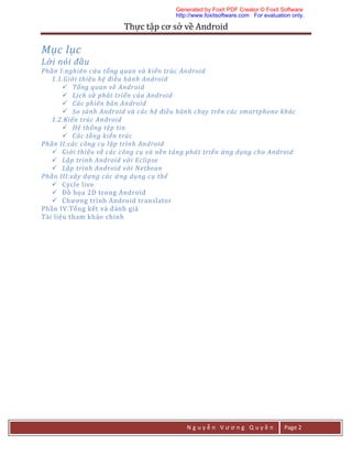 Thực	tập	cơ	sở	về	Android	
N g u y ễ n V ư ơ n g Q u y ề n Page 2
Mục lục
Lời nói đầu	
Phần I:nghiên cứu tổng quan và kiến trúc Android	
1.1.Giới thiệu hệ điều hành Android	
 Tổng quan về Android	
 Lịch sử phát triển của Android	
 Các phiên bản Android	
 So sánh Android và các hệ điều hành chạy trên các smartphone khác	
1.2.Kiến trúc Android	
 Hệ thống tệp tin	
 Các tầng kiến trúc	
Phần II:các công cụ lập trình Android	
 Giới thiệu về các công cụ và nền tảng phát triển ứng dụng cho Android	
 Lập trình Android với Eclipse	
 Lập trình Android với Netbean	
Phần III:xây dựng các ứng dụng cụ thể	
 Cycle	live	
 Đồ	họa	2D	trong	Android	
 Chương	trình	Android	translator	
Phần	IV.Tổng	kết	và	đánh	giá	
Tài	liệu	tham	khảo	chính	
Generated by Foxit PDF Creator © Foxit Software
http://www.foxitsoftware.com For evaluation only.
 