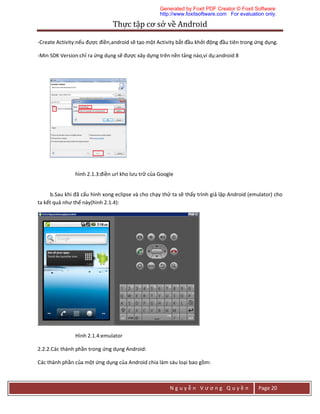 Thực	tập	cơ	sở	về	Android	
N g u y ễ n V ư ơ n g Q u y ề n Page 20
-Create Activity:nếu được điền,android sẽ tạo một Activity bắt đầu khởi động đầu tiên trong ứng dụng.
-Min SDK Version:chỉ ra ứng dụng sẽ được xây dựng trên nền tảng nào,ví dụ:android 8
hình 2.1.3:điền url kho lưu trữ của Google
b.Sau khi đã cấu hình xong eclipse và cho chạy thử ta sẽ thấy trình giả lập Android (emulator) cho
ta kết quả như thế này(hình 2.1.4):
Hình 2.1.4:emulator
2.2.2.Các thành phần trong ứng dụng Android:
Các thành phần của một ứng dụng của Android chia làm sáu loại bao gồm:
Generated by Foxit PDF Creator © Foxit Software
http://www.foxitsoftware.com For evaluation only.
 