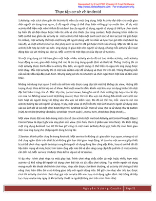 Thực	tập	cơ	sở	về	Android	
N g u y ễ n V ư ơ n g Q u y ề n Page 21
1.Activity: một cách đơn giản thì Activity là nền của một ứng dụng. Một Activity đại diện cho một giao
diện người sử dụng trực quan, ở đó người dùng có thể thực hiện những gì họ muốn làm. Ví dụ một
activity thể hiện một màn hình ở đó có danh bạ của người sử dụng, người sử dụng có thể lựa chọn danh
bạ hiển thị số điện thoại hoặc hiển thị ảnh và chú thích của từng contact. Một chương trình nhắn tin
SMS có thể bao gồm các activity là : một activity thể hiện một danh sách các số liên lạc (có thể gửi được
tin nhắn) , một activity thể hiện một trang để người dùng viết tin nhắn và lựa chọn gửi đến một danh bạ
nào đó, và một activity khác lại cho phép xem lại các tin đã gửi hoặc chỉnh sửa chúng. Mặc dù tất cả các
activity kết hợp lại mới tạo nên ứng dụng có giao diện cho người sử dụng, nhưng mỗi activity vẫn hoạt
động độc lập với những cái còn lại. Mỗi activity là một lớp con của lớp cơ sở Activity.
Vì một ứng dụng có thể bao gồm một hoặc nhiều activity và do đó có bao nhiêu activity, mỗi activity
hoạt động ra sao, giao diện trông thế nào là do ứng dụng quyết định và thiết kế. Thông thường thì có
một activity được đánh dấu là activty đầu tiên, và người dùng có thể thấy nó ngay khi ứng dụng được
khởi chạy. Mỗi một activity thì có một cửa sổ làm việc để sử dụng và thực thi trên đó. Thông thường mỗi
cửa sổ này đều lấp đầy màn hình. Nhưng cũng có khi nó nhỏ hơn và chèn ngay trên một cửa sổ làm việc
khác.
Những nội dung trực quan ở mỗi cửa sổ làm việc được cung cấp bởi một hệ thống các view, những đối
tượng được thừa kế từ lớp cơ sở View. Mỗi một view thì điều khiển một khu vực có dạng hình chữ nhật
đặc biệt bên trong cửa sổ. Mỗi lớp cha, parent views, bao gồm và tổ chức những tập hợp cho các lớp
con của nó. Những view là nút lá (không có con) thực thi trên khu vực mà chúng điều khiển và trả lời các
kích hoạt do người dùng tác động vào khu vực nó kiểm soát. Do đó có thể nói, mỗi view là nơi mà
activity tương tác với người sử dụng. Ví dụ, một view có thể hiển thị một ảnh mà khi người sử dụng click
vào cái ảnh đó sẽ có một lệnh được thực thi. Android có sẵn một số view cho ta sử dụng như là button
(nút), text field (trường văn bản), scroll bar (thanh cuộn) , menu item, check box (hộp check),…
Một view được đặt vào bên trong một cửa sổ của activity bởi method Activity.setContentView(). Object
ContentView là object gốc của cây phân cấp view. (tìm hiểu thêm ở phần user interface). Khi khởi động
một ứng dụng Android nào đó thì bao giờ cũng có một main Activity được gọi, hiển thị màn hình giao
diện của ứng dụng cho phép người dùng tương tác.
2.Service: thành phần chạy ẩn trong Android. Một service thì không có giao diện trực quan, nhưng nó có
thể chạy ngầm định trên thiết bị và không giới hạn thời gian hoạt động. Ví dụ như một service giúp thiết
bị có thể chơi nhạc ngoài desktop trong khi người sử dụng đang làm công việc khác, hay nó có thể tải dữ
liệu trên mạng về máy, hoặc tính toán công việc nào đó và sẵn sàng cung cấp kết quả khi có một activity
cần đến nó. Mỗi service thì được thừa kế từ lớp cơ sở là Service.
Ví dụ như trình chơi nhạc từ một play list. Trình chơi nhạc chắc chắn có một hoặc nhiều hơn một
activity có khả năng để người sử dụng chọn bài hát và bắt đầu chơi chúng. Tuy nhiên người sử dụng
mong muốn khi thoát khỏi trình chơi nhạc, nhạc vẫn được chơi bình thường, và activity thì không có khả
năng thực hiện điều đó vì nó không giao tiếp với người dùng nữa. Để giữ cho nhạc vẫn tiếp tục được
chơi thì activity của trình chơi nhạc gọi một service đến và chạy nó ở dạng ngầm định. Hệ thống sẽ tiếp
tục chạy service này ngay cả khi activity thoát ra ngoài (không còn trên màn hình nữa).
Generated by Foxit PDF Creator © Foxit Software
http://www.foxitsoftware.com For evaluation only.
 