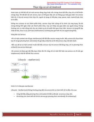 Thực	tập	cơ	sở	về	Android	
N g u y ễ n V ư ơ n g Q u y ề n Page 22
Hoàn toàn có thể kết nối tới một service đang chạy hoặc nếu chúng chưa bắt đầu chạy thì có thể khiến
chúng chạy. Khi đã kết nối với service, bạn có thể giao tiếp với nó thông qua một giao diện mà service
hiển thị. Ví dụ với service chơi nhạc thì, người sử dụng có thể play, stop, pause, next, rewind hoặc chơi
lại từ đầu.
Giống như activity và các thành phần khác, service chạy trên luồng xử lý chính của ứng dụng. Do đó
chúng không thể ngăn chặn các thành phần khác, hay can thiệp vào giao diện của người dùng. Chúng
thường sinh ra một luồng mới cho các nhiệm vụ bị chi phối thời gian thực hiện. Service sử dụng để cập
nhật dữ liệu, đưa ra các cảnh báo (notifications) và không bao giờ hiển thị cho người dùng thấy.
Vòng đời của Service:
-Khi có một context nào đó gọi startService() để bắt đầu service mong muốn. Nếu service đó chưa được
tạo thì sẽ gọi phương thức onCreate() rồi gọi tiếp onStart() và khi đó service chạy nền bên dưới.
-Nếu sau đó lại có một context muốn bắt đầu service này mà service đã đang chạy, chỉ có phương thức
onStart() của service được gọi.
-Dù service có được gọi bắt đầu bao nhiêu lần thì cũng chỉ có một thể hiện của service và chỉ cần gọi
stopService() một lần để kết thúc service.
Hình 2.1.5:Lifecycle-startService
Lifecycle – bindService():thông thường,vòng đời của service khi có client kết nối từ đầu như sau:
– Cũng bắt đầu bằng phương thức onCreate() rồi đến onBind() và service chạy nền.
– Khi không còn client kết nối tới thì service gọi phương thức onUnbind() rồi onDestroy().
Generated by Foxit PDF Creator © Foxit Software
http://www.foxitsoftware.com For evaluation only.
 