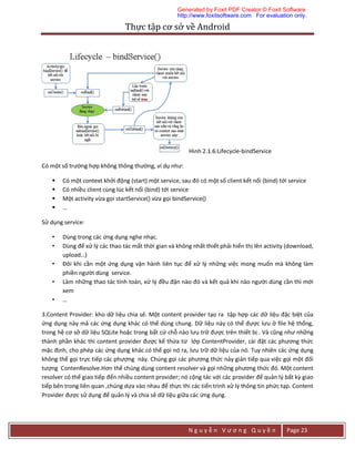 Thực	tập	cơ	sở	về	Android	
N g u y ễ n V ư ơ n g Q u y ề n Page 23
Hình 2.1.6:Lifecycle-bindService
Có một số trường hợp không thông thường, ví dụ như:
 Có một context khởi động (start) một service, sau đó có một số client kết nối (bind) tới service
 Có nhiều client cùng lúc kết nối (bind) tới service
 Một activity vừa gọi startService() vừa gọi bindService()
 …
Sử dụng service:
• Dùng trong các ứng dụng nghe nhạc.
• Dùng để xử lý các thao tác mất thời gian và không nhất thiết phải hiển thị lên activity (download,
upload…)
• Đôi khi cần một ứng dụng vận hành liên tục để xử lý những việc mong muốn mà không làm
phiền người dùng service.
• Làm những thao tác tính toán, xử lý đều đặn nào đó và kết quả khi nào người dùng cần thì mới
xem
• …
3.Content Provider: kho dữ liệu chia sẻ. Một content provider tạo ra tập hợp các dữ liệu đặc biệt của
ứng dụng này mà các ứng dụng khác có thể dùng chung. Dữ liệu này có thể được lưu ở file hệ thống,
trong hệ cơ sở dữ liệu SQLite hoặc trong bất cứ chỗ nào lưu trữ được trên thiết bị . Và cũng như những
thành phần khác thì content provider được kế thừa từ lớp ContentProvider, cài đặt các phương thức
mặc định, cho phép các ứng dụng khác có thể gọi nó ra, lưu trữ dữ liệu của nó. Tuy nhiên các ứng dụng
không thể gọi trực tiếp các phương này. Chúng gọi các phương thức này gián tiếp qua việc gọi một đối
tượng ContenResolve.Hơn thế chúng dùng content resolver và gọi những phương thức đó. Một content
resolver có thể giao tiếp đến nhiều content provider; nó cộng tác với các provider để quản lý bất kỳ giao
tiếp bên trong liên quan ,chúng dựa vào nhau để thực thi các tiến trình xử lý thông tin phức tạp. Content
Provider được sử dụng để quản lý và chia sẻ dữ liệu giữa các ứng dụng.
Generated by Foxit PDF Creator © Foxit Software
http://www.foxitsoftware.com For evaluation only.
 