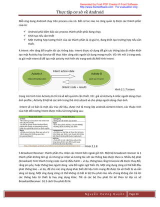 Thực	tập	cơ	sở	về	Android	
N g u y ễ n V ư ơ n g Q u y ề n Page 24
Mỗi ứng dụng Android chạy trên process của nó. Bất cứ lúc nào nó cũng quản lý được các thành phần
của nó:
 Android phải đảm bảo các process thành phẩn phải đang chạy
 Khởi tạo nếu cần thiết
 Một trường hợp tương thích của cái thành phần là có giá trị, đang khởi tạo trường hợp nếu cần
thiết.
4.Intent: nền tảng để truyền tải các thông báo. Intent được sử dụng để gửi các thông báo đi nhằm khởi
tạo một Activity hay Service để thực hiện công việc người sử dụng mong muốn. VD: khi mở 1 trang web,
ta gửi một intent đi để tạo một activity mới hiển thị trang web đó.Mô hình Intent:
Hình 2.1.7:Intent
trong mô hình trên Activity B chỉ trả về kết quả khi cần thiết. VD : giả sử Activity A nhắc người dùng chọn
ảnh profile ; Activity B liệt kê các ảnh trong thẻ nhớ sdcard và cho phép người dùng chọn ảnh.
-Intent về cơ bản là một cấu trúc dữ liệu, được mô tả trong lớp android.content.Intent, các thuộc tính
của một đối tượng Intent được miêu tả trong bảng sau:
Hình 2.1.8
5.Broadcast Receiver: thành phần thu nhận các Intent bên ngoài gửi tới. Một bộ broadcast receiver là 1
thành phần không làm gì cả nhưng lại nhận và tương tác với các thông báo được đưa ra. Nhiều bộ phát
(broadcast) hình thành trong code của hệ điều hành – ví dụ, thông báo rằng timezone đã được thay đổi,
rằng pin yếu, hoặc thông báo người dùng vừa đổi ngôn ngữ hiển thị. Một ứng dụng cũng có thể bắt đầu
phát thông báo – ví dụ, để cho các ứng dụng khác biết dữ liệu trên mạng đã được tải về thiết bị và sẵn
sàng sử dụng. Một ứng dụng cũng có thể không có bất kì bộ thu phát nào nếu chúng không cần trả lời
các thông báo từ thiết bị hay ứng dụng khác. Tất cả các bộ thu phát thì kế thừa từ lớp cơ sở
BroadcastReceiver. Có 2 cách thu-phát đó là:
Generated by Foxit PDF Creator © Foxit Software
http://www.foxitsoftware.com For evaluation only.
 