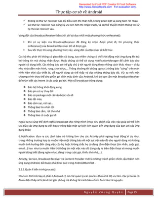 Thực	tập	cơ	sở	về	Android	
N g u y ễ n V ư ơ n g Q u y ề n Page 25
 Không có thứ tự: receiver nào đủ điều kiện thì nhận hết, không phân biệt và cũng tách rời nhau.
 Có thứ tự: receiver nào đăng ký ưu tiên hơn thì nhận trước, và có thể truyền thêm thông tin xử
lý cho các receiver sau.
Vòng đời của BroadcastReceiver bản chất chỉ có duy nhất một phương thức onReceive():
 Khi có sự kiện mà BroadcastReceiver đã đăng ký nhận được phát đi, thì phương thức
onReceive() của BroadcastReceiver đó sẽ được gọi.
 Sau khi thực thi xong phương thức này, vòng đời của Receiver sẽ kết thúc.
Các bộ thu phát thì không có giao diện sử dụng, tuy nhiên chúng có thể khởi động một ứng dụng khi trả
lời thông tin mà chúng nhận được. Hoặc chúng có thể sử dụng NotificationManager để cảnh báo cho
người sử dụng biết. Các thông báo có thể gây chú ý tới người dùng theo những cách khác nhau – ví dụ
như nháy đèn màn hình, rung, chơi nhạc,… Thông thường thì chúng tạo ra 1 thông báo “cứng” trên màn
hình hiện thời của thiết bị, để người dùng có thể thấy và đọc những thông báo đó. VD: ta viết một
chương trình thay thế cho phần gọi điện mặc định của Android, khi đó bạn cần một BroadcastReceiver
để nhận biết các Intent là các cuộc gọi tới. Một số broadcast thông dụng:
 Báo hệ thống khởi động xong
 Báo pin có sự thay đổi
 Báo có package mới cài vào hoặc xóa đi
 Báo tắt máy
 Báo cắm sạc, rút sạc…
 Thông báo tin nhắn tới
 Thông báo cắm, rút thẻ nhớ
 Thông báo có cuộc gọi đi
Ngoài ra ta cũng thể định nghĩa broadcast cho riêng mình (mục tiêu chính của việc này giúp có thể liên
lạc giữa các ứng dụng ta viết hoặc thông báo một sự kiện liên quan đến ứng dụng của bạn với các ứng
dụng khác)
6.Notification: đưa ra các cảnh báo mà không làm cho các Activity phải ngừng hoạt động.Ví dụ như:
trong những trường hợp ta muốn hiện một thông báo về một sự kiện nào đó cho người dùng mà không
muốn ảnh hưởng đến công việc của họ hoặc không chắc họ có đang cầm điện thoại (tin nhắn, cuộc gọi,
email…) hay như ta muốn hiển thị thông tin một việc nào đó đang xảy ra trên điện thoại và mong muốn
người dùng biết (đang nghe nhạc, đang trong cuộc gọi, thiếu thẻ nhớ,…).
Activity, Service, Broadcast Receiver và Content Provider mới là những thành phần chính cấu thành nên
ứng dụng Android, bắt buộc phải khai báo trong AndroidManifest .
2.2.3.Quản lí tiến trình(process):
Như em đã trình bày ở phần I,Android có cơ chế quản lý các process theo chế độ ưu tiên. Các process có
độ ưu tiên thấp sẽ bị Android giải phóng mà không hề cảnh báo nhằm đảm bảo tài nguyên.
Generated by Foxit PDF Creator © Foxit Software
http://www.foxitsoftware.com For evaluation only.
 
