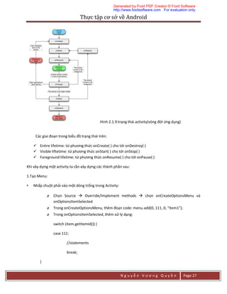 Thực	tập	cơ	sở	về	Android	
N g u y ễ n V ư ơ n g Q u y ề n Page 27
Hình 2.1.9:trạng thái activity(vòng đời ứng dụng)
Các giai đoạn trong biểu đồ trạng thái trên:
 Entire lifetime: từ phương thức onCreate( ) cho tới onDestroy( )
 Visible liftetime: từ phương thức onStart( ) cho tới onStop( )
 Foreground lifetime: từ phương thức onResume( ) cho tới onPause( )
Khi xây dựng một activity ta cần xây dựng các thành phần sau:
1.Tạo Menu:
• Nhấp chuột phải vào một dòng trống trong Activity:
o Chọn Source  Override/Implement methods  chọn onCreateOptionsMenu và
onOptionsItemSelected
o Trong onCreateOptionsMenu, thêm đoạn code: menu.add(0, 111, 0, "Item1");
o Trong onOptionsItemSelected, thêm xử lý dạng:
switch (item.getItemId()) {
case 111:
//statements
break;
}
Generated by Foxit PDF Creator © Foxit Software
http://www.foxitsoftware.com For evaluation only.
 