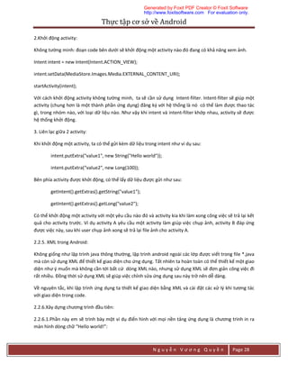 Thực	tập	cơ	sở	về	Android	
N g u y ễ n V ư ơ n g Q u y ề n Page 28
2.Khởi động activity:
Không tường minh: đoạn code bên dưới sẽ khởi động một activity nào đó đang có khả năng xem ảnh.
Intent intent = new Intent(Intent.ACTION_VIEW);
intent.setData(MediaStore.Images.Media.EXTERNAL_CONTENT_URI);
startActivity(intent);
Với cách khởi động activity không tường minh, ta sẽ cần sử dụng Intent-filter. Intent-filter sẽ giúp một
activity (chung hơn là một thành phần ứng dụng) đăng ký với hệ thống là nó có thể làm được thao tác
gì, trong nhóm nào, với loại dữ liệu nào. Như vậy khi intent và intent-filter khớp nhau, activity sẽ được
hệ thống khởi động.
3. Liên lạc giữa 2 activity:
Khi khởi động một activity, ta có thể gửi kèm dữ liệu trong intent như ví dụ sau:
intent.putExtra("value1", new String("Hello world"));
intent.putExtra(“value2", new Long(100));
Bên phía activity được khởi động, có thể lấy dữ liệu được gửi như sau:
getIntent().getExtras().getString("value1");
getIntent().getExtras().getLong("value2");
Có thể khởi động một activity với một yêu cầu nào đó và activity kia khi làm xong công việc sẽ trả lại kết
quả cho activity trước. Ví dụ activity A yêu cầu một activity làm giúp việc chụp ảnh, activity B đáp ứng
được việc này, sau khi user chụp ảnh xong sẽ trả lại file ảnh cho activity A.
2.2.5. XML trong Android:
Không giống như lập trình java thông thường, lập trình android ngoài các lớp được viết trong file *.java
mà còn sử dụng XML để thiết kế giao diện cho ứng dụng. Tất nhiên ta hoàn toàn có thể thiết kế một giao
diện như ý muốn mà không cần tới bất cứ dòng XML nào, nhưng sử dụng XML sẽ đơn giản công việc đi
rất nhiều. Đồng thời sử dụng XML sẽ giúp việc chỉnh sửa ứng dụng sau này trở nên dễ dàng.
Về nguyên tắc, khi lập trình ứng dụng ta thiết kế giao diện bằng XML và cài đặt các xử lý khi tương tác
với giao diện trong code.
2.2.6.Xây dựng chương trình đầu tiên:
2.2.6.1.Phần này em sẽ trình bày một ví dụ điển hình với mọi nền tảng ứng dụng là chương trình in ra
màn hình dòng chữ “Hello world!”:
Generated by Foxit PDF Creator © Foxit Software
http://www.foxitsoftware.com For evaluation only.
 
