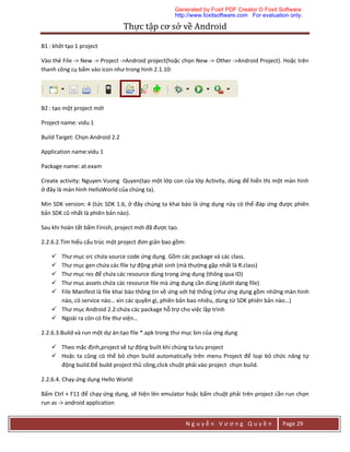 Thực	tập	cơ	sở	về	Android	
N g u y ễ n V ư ơ n g Q u y ề n Page 29
B1 : khởi tạo 1 project
Vào thẻ File -> New -> Project ->Android project(hoặc chọn New -> Other ->Android Project). Hoặc trên
thanh công cụ bấm vào icon như trong hình 2.1.10:
B2 : tạo một project mới
Project name: vidu 1
Build Target: Chọn Android 2.2
Application name:vidu 1
Package name: at.exam
Create activity: Nguyen Vuong Quyen(tạo một lớp con của lớp Activity, dùng để hiển thị một màn hình
ở đây là màn hình HelloWorld của chúng ta).
Min SDK version: 4 (tức SDK 1.6, ở đây chúng ta khai báo là ứng dụng này có thể đáp ứng được phiên
bản SDK cũ nhất là phiên bản nào).
Sau khi hoàn tất bấm Finish, project mới đã được tạo.
2.2.6.2.Tìm hiểu cấu trúc một project đơn giản bao gồm:
 Thư mục src chứa source code ứng dụng. Gồm các package và các class.
 Thư mục gen chứa các file tự động phát sinh (mà thường gặp nhất là R.class)
 Thư mục res để chứa các resource dùng trong ứng dụng (thông qua ID)
 Thư mục assets chứa các resource file mà ứng dụng cần dùng (dưới dạng file)
 File Manifest là file khai báo thông tin về ứng với hệ thống (như ứng dụng gồm những màn hình
nào, có service nào… xin các quyền gì, phiên bản bao nhiêu, dùng từ SDK phiên bản nào…)
 Thư mục Android 2.2:chứa các package hỗ trợ cho việc lập trình
 Ngoài ra còn có file thư viện…
2.2.6.3.Build và run một dự án:tạo file *.apk trong thư mục bin của ứng dụng
 Theo mặc định,project sẽ tự động built khi chúng ta lưu project
 Hoặc ta cũng có thể bỏ chọn build automatically trên menu Project để loại bỏ chức năng tự
động build.Để build project thủ công,click chuột phải vào project chọn build.
2.2.6.4. Chạy ứng dụng Hello World:
Bấm Ctrl + F11 để chạy ứng dụng, sẽ hiện lên emulator hoặc bấm chuột phải trên project cần run chọn
run as -> android application
Generated by Foxit PDF Creator © Foxit Software
http://www.foxitsoftware.com For evaluation only.
 