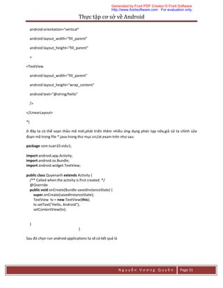 Thực	tập	cơ	sở	về	Android	
N g u y ễ n V ư ơ n g Q u y ề n Page 31
android:orientation="vertical"
android:layout_width="fill_parent"
android:layout_height="fill_parent"
>
<TextView
android:layout_width="fill_parent"
android:layout_height="wrap_content"
android:text="@string/hello"
/>
</LinearLayout>
*)
ở đây ta có thể soạn thảo mã mới,phát triển thêm nhiều ứng dụng phức tạp nữa,giả sử ta chỉnh sửa
đoạn mã trong file *.java trong thư mục src/at.exam trên như sau:
package com.tuan10.vidu1;
import android.app.Activity;
import android.os.Bundle;
import android.widget.TextView;
public class Quyenanh extends Activity {
/** Called when the activity is first created. */
@Override
public void onCreate(Bundle savedInstanceState) {
super.onCreate(savedInstanceState);
TextView tv = new TextView(this);
tv.setText("Hello, Android");
setContentView(tv);
}
}
Sau đó chọn run android applications ta sẽ có kết quả là
Generated by Foxit PDF Creator © Foxit Software
http://www.foxitsoftware.com For evaluation only.
 