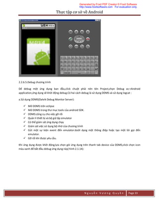 Thực	tập	cơ	sở	về	Android	
N g u y ễ n V ư ơ n g Q u y ề n Page 33
2.2.6.5.Debug chương trình
Dể debug một ứng dụng ban đầu,click chuột phải nên tên Project,chọn Debug as->Android
application,ứng dụng sẽ khởi động debug.Có hai cách debug là sử dụng DDMS và sử dụng logcat :
a.Sử dụng DDMS(Dalvik Debug Monitor Server):
 Mở DDMS trên eclipse
 Mở DDMS trong thư mục tools của android SDK.
 DDMS:công cụ cho việc gỡ rối
 Quản lí thiết bị và bộ giả lập emulator
 Có thể giám sát ứng dụng chạy
 Giám sát việc sử dụng bộ nhớ của chương trình
 Gửi một sự kiện event đến emulator:dưới dạng một thông điệp hoặc tạo một lời gọi đến
emulator.
 Gỡ rối khi được yêu cầu.
Khi ứng dụng được khởi động,lựa chọn gói ứng dụng trên thanh tab device của DDMS,click chọn icon
màu xanh để bắt đầu debug ứng dụng này( hình 2.1.14):
Generated by Foxit PDF Creator © Foxit Software
http://www.foxitsoftware.com For evaluation only.
 