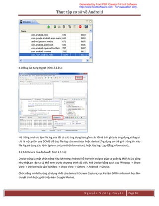 Thực	tập	cơ	sở	về	Android	
N g u y ễ n V ư ơ n g Q u y ề n Page 34
b.Debug sử dụng logcat (hình 2.1.15):
Hệ thống android tạo file log của tất cả các ứng dụng bao gồm các lỗi và bản ghi của ứng dụng,và logcat
chỉ là một phần của DDMS để đọc file log của emulator hoặc device.Ứng dụng có thể ghi thông tin vào
file log sử dụng câu lệnh System.out.println(information); hoặc lớp log: Log.d(Tag,information);.
2.2.6.6.Device của Android ( hình 2.1.16):
Device cũng là một chức năng hữu ích trong Android hỗ trợ trên eclipse giúp ta quản lý thiết bị ảo cũng
như thật,do đó ta có thể xem trước chương trình đã viết. Mở Device bằng cách vào Window -> Show
View -> Device hoặc vào Window -> Show View -> Others -> Android -> Device.
Chức năng mình thường sử dụng nhất của device là Screen Capture, cực kỳ tiện để lấy ảnh minh họa làm
thuyết trình hoặc giới thiệu trên Google Market.
Generated by Foxit PDF Creator © Foxit Software
http://www.foxitsoftware.com For evaluation only.
 