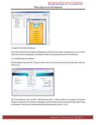Thực	tập	cơ	sở	về	Android	
N g u y ễ n V ư ơ n g Q u y ề n Page 35
2.3.Lập trình Android với Netbean:
Về cơ bản thì lập trình trên Netbean không khác gì nhiều với trên eclipse nên phần này em xin chỉ trình
bày về cấu hình và cài đặt plugin cho Netbean để viết các ứng dụng Android trên nền Windows:
2.3.1.Cài đặt plugin cho Netbean:
B1:mở Netbean,vào vào Tool | Plugin từ thanh menu sau đó chọn tab Setting từ hộp thoại xuất hiện
(hình 2.2.1):
B2: Ở tab Setting ta chọn nút Add -> hiện hộp thoại khác -> ở đây ta nhập tên của plugin (vd: Android
Plugin) và nhập URL trỏ tới server mà Netbean có thể tải về bản cài đặt của Android Plugin (dành riêng
cho Netbean): http://kenai.com/downloads/nbandroid/updates.xml(hình 2.2.2):
Generated by Foxit PDF Creator © Foxit Software
http://www.foxitsoftware.com For evaluation only.
 