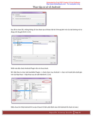 Thực	tập	cơ	sở	về	Android	
N g u y ễ n V ư ơ n g Q u y ề n Page 36
Sau đó ta chọn OK, những thông số vừa được tạo sẽ được liệt kê ở khung bên trái của tab Setting mà ta
đang mở nãy giờ (hình 2.2.3):
Nhấn vào dấu check Android Plugin nếu nó chưa check.
B4: tiếp theo ta chọn tab Availalble Plugins -> check chọn mục Android -> chọn nút Install phía dưới góc
trái của hộp thoại -> hộp thoại sau sẽ xuất hiện(hình 2.2.4):
(Nếu chưa tìm thấy Android thì ta vào ô Search ở bên phải đành vào chữ Android rồi check nó vào.)
Generated by Foxit PDF Creator © Foxit Software
http://www.foxitsoftware.com For evaluation only.
 