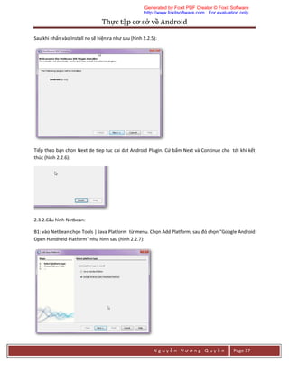 Thực	tập	cơ	sở	về	Android	
N g u y ễ n V ư ơ n g Q u y ề n Page 37
Sau khi nhấn vào Install nó sẽ hiện ra như sau (hình 2.2.5):
Tiếp theo bạn chon Next de tiep tuc cai dat Android Plugin. Cứ bấm Next và Continue cho tới khi kết
thúc (hình 2.2.6):
2.3.2.Cấu hình Netbean:
B1: vào Netbean chọn Tools | Java Platform từ menu. Chọn Add Platform, sau đó chọn "Google Android
Open Handheld Platform" như hình sau (hình 2.2.7):
Generated by Foxit PDF Creator © Foxit Software
http://www.foxitsoftware.com For evaluation only.
 